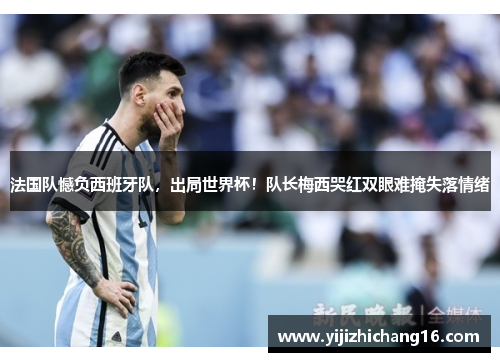法国队憾负西班牙队，出局世界杯！队长梅西哭红双眼难掩失落情绪
