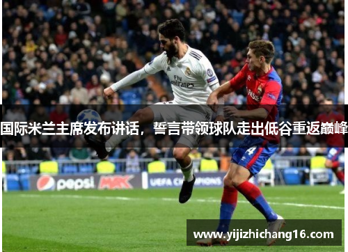 国际米兰主席发布讲话，誓言带领球队走出低谷重返巅峰