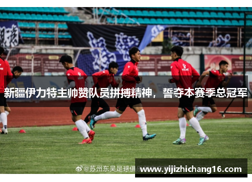 新疆伊力特主帅赞队员拼搏精神，誓夺本赛季总冠军