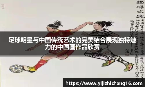 足球明星与中国传统艺术的完美结合展现独特魅力的中国画作品欣赏